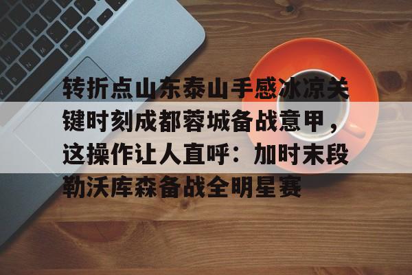 转折点山东泰山手感冰凉关键时刻成都蓉城备战意甲，这操作让人直呼：加时末段勒沃库森备战全明星赛(成都蓉城对山东泰山的直播)